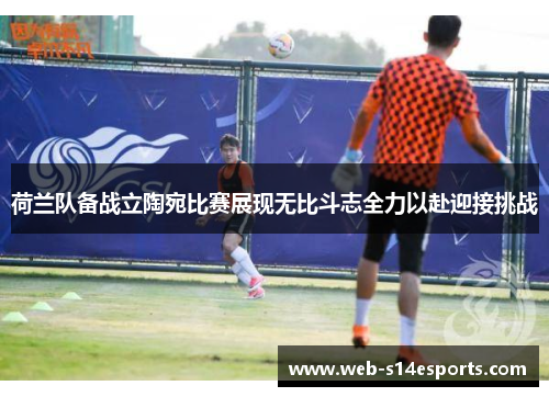 荷兰队备战立陶宛比赛展现无比斗志全力以赴迎接挑战