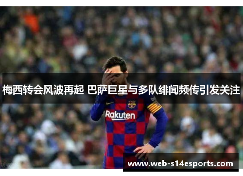 梅西转会风波再起 巴萨巨星与多队绯闻频传引发关注