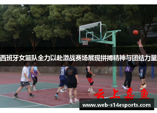 西班牙女篮队全力以赴激战赛场展现拼搏精神与团结力量
