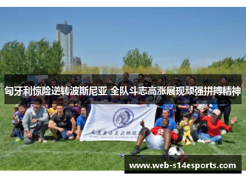 匈牙利惊险逆转波斯尼亚 全队斗志高涨展现顽强拼搏精神