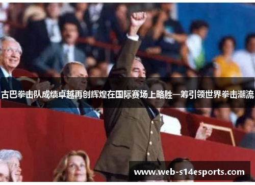 古巴拳击队成绩卓越再创辉煌在国际赛场上略胜一筹引领世界拳击潮流